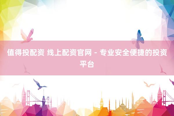 值得投配资 线上配资官网 - 专业安全便捷的投资平台