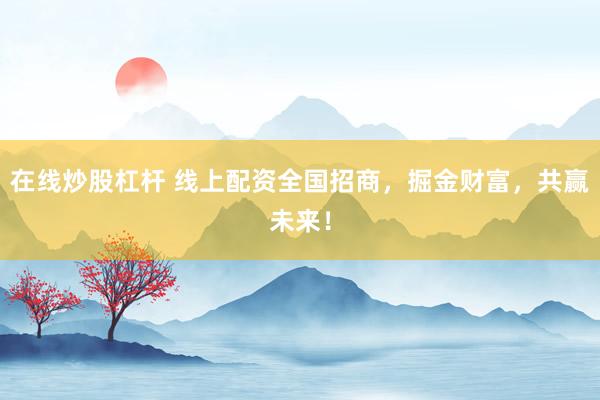 在线炒股杠杆 线上配资全国招商，掘金财富，共赢未来！