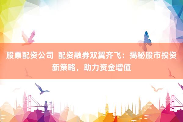股票配资公司  配资融券双翼齐飞：揭秘股市投资新策略，助力资金增值