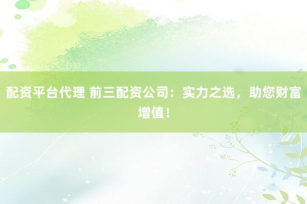 配资平台代理 前三配资公司：实力之选，助您财富增值！