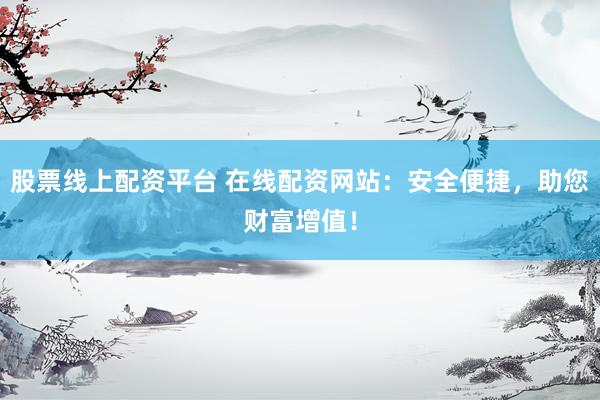 股票线上配资平台 在线配资网站：安全便捷，助您财富增值！