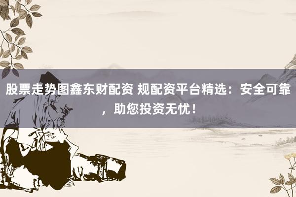 股票走势图鑫东财配资 规配资平台精选：安全可靠，助您投资无忧！
