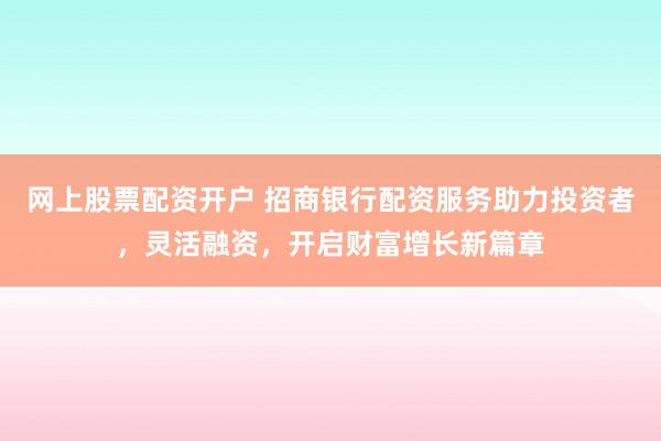 网上股票配资开户 招商银行配资服务助力投资者，灵活融资，开启财富增长新篇章