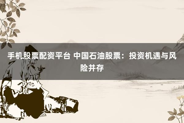 手机股票配资平台 中国石油股票：投资机遇与风险并存