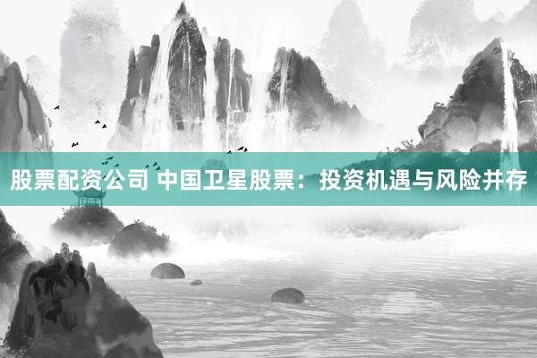 股票配资公司 中国卫星股票：投资机遇与风险并存