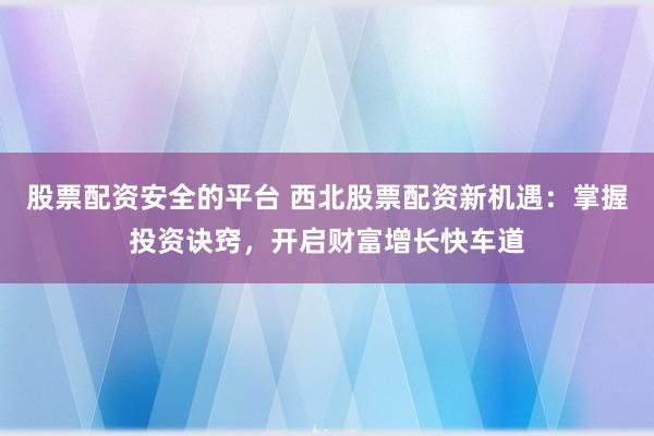 股票配资安全的平台 西北股票配资新机遇：掌握投资诀窍，开启财富增长快车道