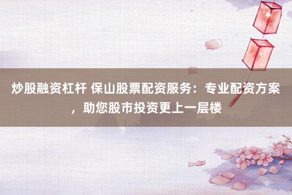 炒股融资杠杆 保山股票配资服务：专业配资方案，助您股市投资更上一层楼