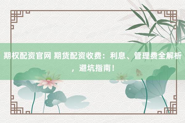 期权配资官网 期货配资收费：利息、管理费全解析，避坑指南！