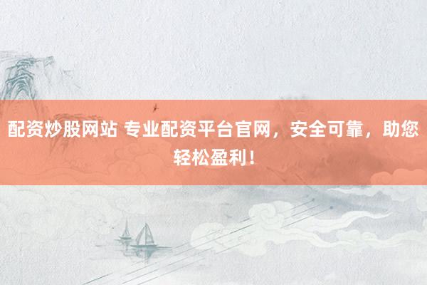 配资炒股网站 专业配资平台官网，安全可靠，助您轻松盈利！