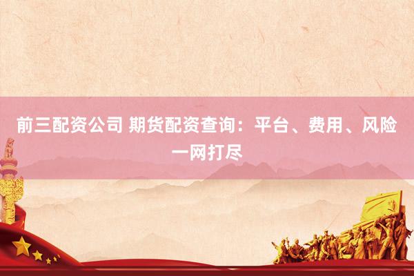 前三配资公司 期货配资查询：平台、费用、风险一网打尽