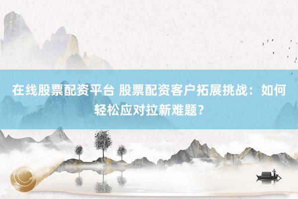 在线股票配资平台 股票配资客户拓展挑战：如何轻松应对拉新难题？