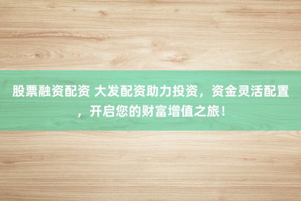 股票融资配资 大发配资助力投资，资金灵活配置，开启您的财富增值之旅！
