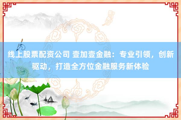 线上股票配资公司 壹加壹金融：专业引领，创新驱动，打造全方位金融服务新体验