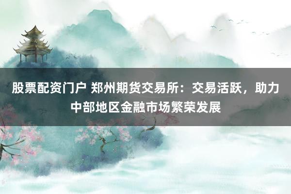 股票配资门户 郑州期货交易所：交易活跃，助力中部地区金融市场繁荣发展