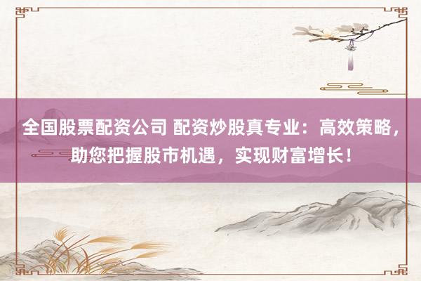 全国股票配资公司 配资炒股真专业：高效策略，助您把握股市机遇，实现财富增长！