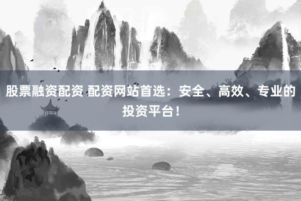 股票融资配资 配资网站首选：安全、高效、专业的投资平台！