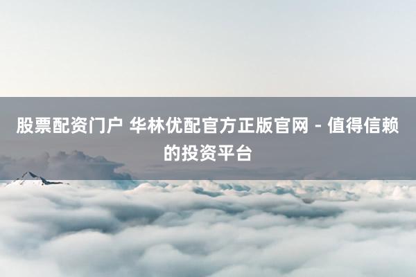 股票配资门户 华林优配官方正版官网 - 值得信赖的投资平台