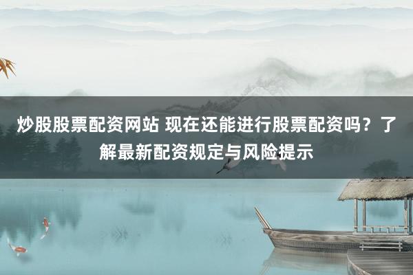 炒股股票配资网站 现在还能进行股票配资吗？了解最新配资规定与风险提示