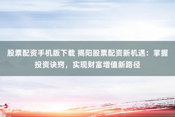 股票配资手机版下载 揭阳股票配资新机遇：掌握投资诀窍，实现财富增值新路径
