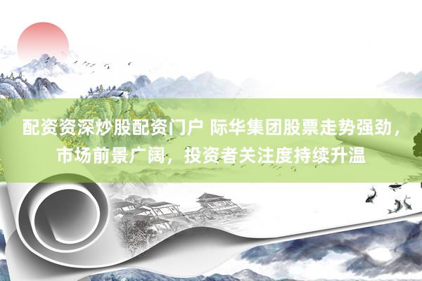 配资资深炒股配资门户 际华集团股票走势强劲，市场前景广阔，投资者关注度持续升温