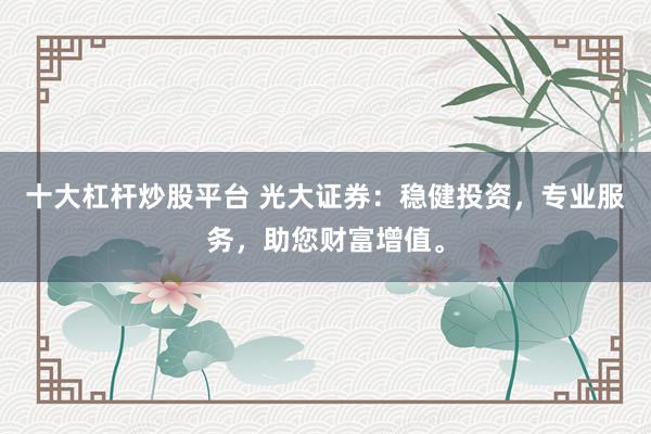 十大杠杆炒股平台 光大证券：稳健投资，专业服务，助您财富增值。