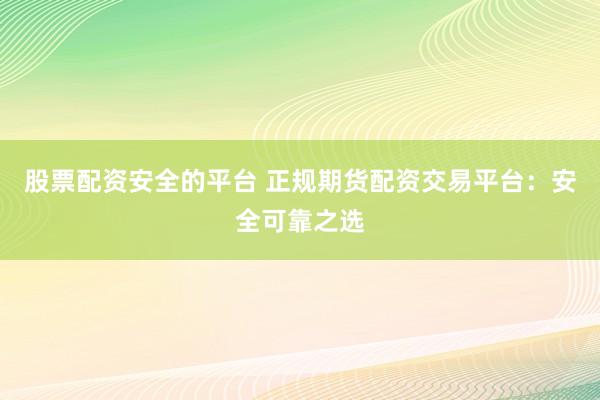 股票配资安全的平台 正规期货配资交易平台：安全可靠之选