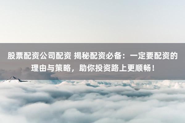 股票配资公司配资 揭秘配资必备：一定要配资的理由与策略，助你投资路上更顺畅！