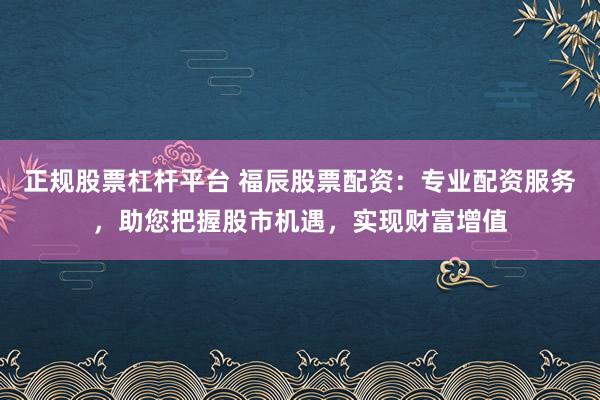 正规股票杠杆平台 福辰股票配资：专业配资服务，助您把握股市机遇，实现财富增值