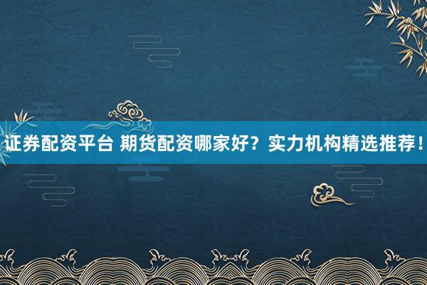 证券配资平台 期货配资哪家好？实力机构精选推荐！