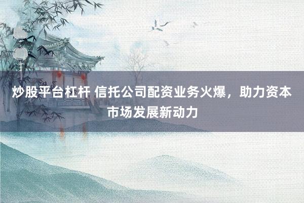 炒股平台杠杆 信托公司配资业务火爆，助力资本市场发展新动力