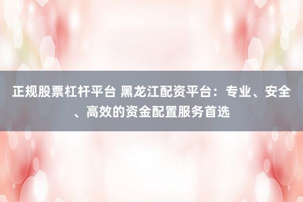 正规股票杠杆平台 黑龙江配资平台：专业、安全、高效的资金配置服务首选