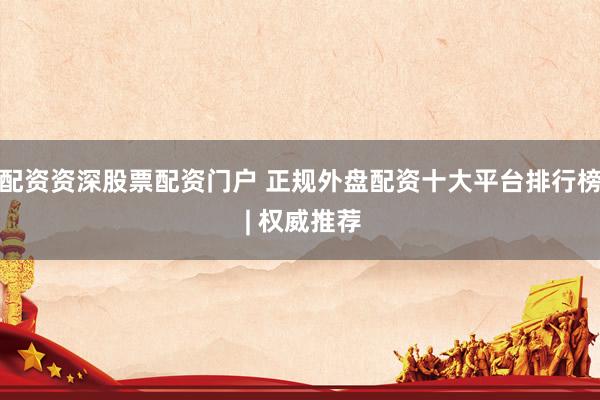 配资资深股票配资门户 正规外盘配资十大平台排行榜 | 权威推荐