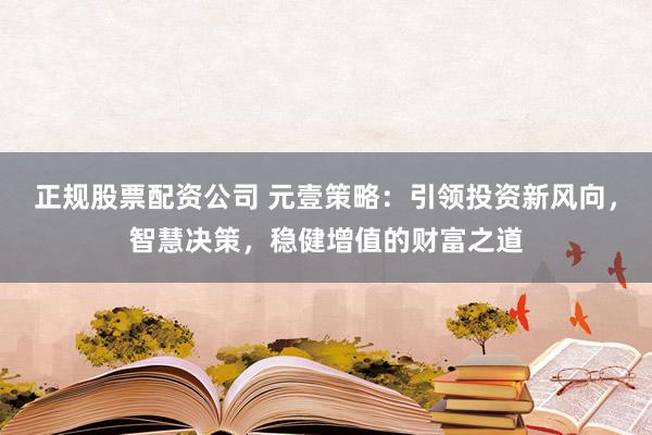 正规股票配资公司 元壹策略：引领投资新风向，智慧决策，稳健增值的财富之道