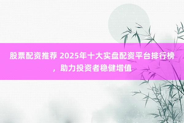 股票配资推荐 2025年十大实盘配资平台排行榜，助力投资者稳健增值
