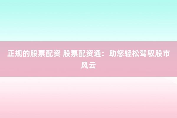 正规的股票配资 股票配资通：助您轻松驾驭股市风云