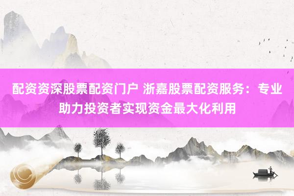 配资资深股票配资门户 浙嘉股票配资服务：专业助力投资者实现资金最大化利用