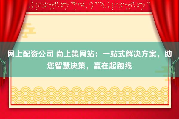 网上配资公司 尚上策网站：一站式解决方案，助您智慧决策，赢在起跑线