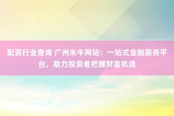 配资行业查询 广州米牛网站：一站式金融服务平台，助力投资者把握财富机遇