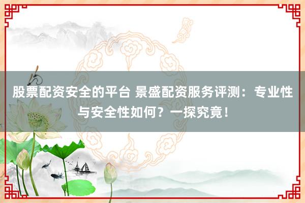 股票配资安全的平台 景盛配资服务评测：专业性与安全性如何？一探究竟！