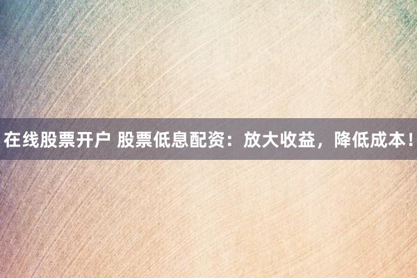在线股票开户 股票低息配资：放大收益，降低成本！