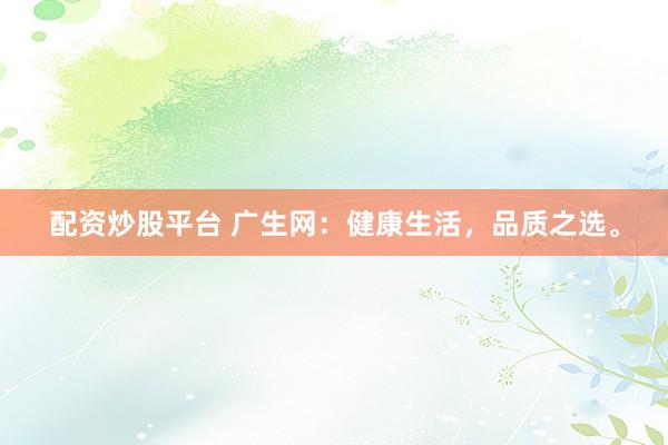 配资炒股平台 广生网：健康生活，品质之选。