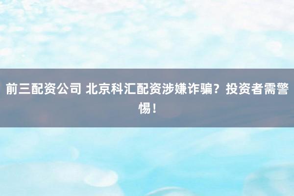 前三配资公司 北京科汇配资涉嫌诈骗？投资者需警惕！