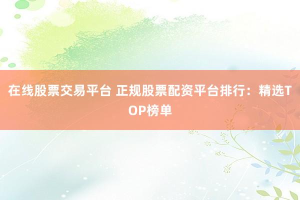 在线股票交易平台 正规股票配资平台排行：精选TOP榜单