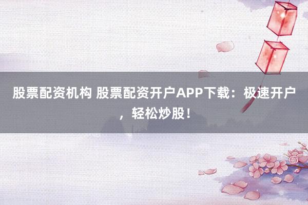 股票配资机构 股票配资开户APP下载：极速开户，轻松炒股！