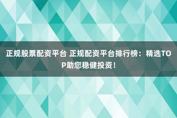 正规股票配资平台 正规配资平台排行榜：精选TOP助您稳健投资！