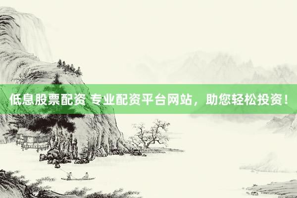 低息股票配资 专业配资平台网站，助您轻松投资！