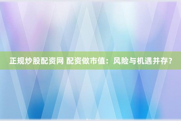 正规炒股配资网 配资做市值：风险与机遇并存？