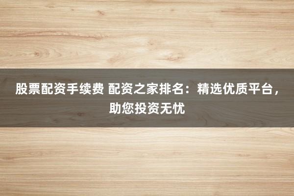 股票配资手续费 配资之家排名：精选优质平台，助您投资无忧