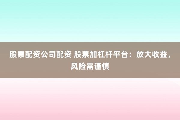 股票配资公司配资 股票加杠杆平台：放大收益，风险需谨慎