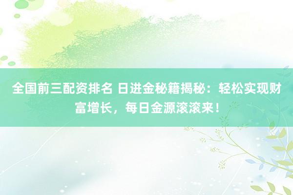 全国前三配资排名 日进金秘籍揭秘：轻松实现财富增长，每日金源滚滚来！